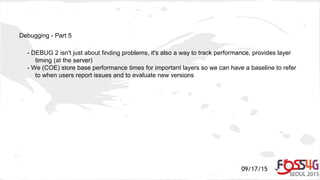 09/17/15
Debugging - Part 5
- DEBUG 2 isn't just about finding problems, it's also a way to track performance, provides layer
timing (at the server)
- We (COE) store base performance times for important layers so we can have a baseline to refer
to when users report issues and to evaluate new versions
 