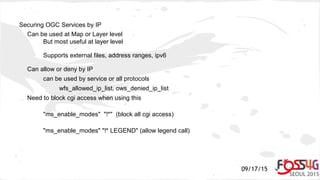 09/17/15
Securing OGC Services by IP
Can be used at Map or Layer level
But most useful at layer level
Supports external files, address ranges, ipv6
Can allow or deny by IP
can be used by service or all protocols
wfs_allowed_ip_list, ows_denied_ip_list
Need to block cgi access when using this
"ms_enable_modes" "!*" (block all cgi access)
"ms_enable_modes" "!* LEGEND" (allow legend call)
 