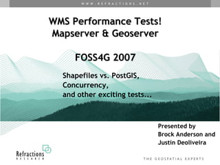 W W W . R E F R A C T I O N S . N E T




WMS Performance Tests!
Mapserver & Geoserver

     FOSS4G 2007
  Shapefiles vs. PostGIS,
  Concurrency,
  and other exciting tests...



                                               Presented by
                                               Brock Anderson and
                                               Justin Deoliveira
 