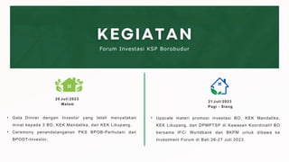 • Gala Dinner dengan Investor yang telah menyatakan
minat kepada 3 BO, KEK Mandalika, dan KEK Likupang.
• Ceremony penandatanganan PKS BPOB-Perhutani dan
BPODT-Investor.
Forum Investasi KSP Borobudur
20 Juli 2023
Malam
21 Juli 2023
Pagi - Siang
• Upscale materi promosi investasi BO, KEK Mandalika,
KEK Likupang, dan DPMPTSP di Kawasan Koordinatif BO
bersama IFC/ Worldbank dan BKPM untuk dibawa ke
Investment Forum di Bali 26-27 Juli 2023.
 