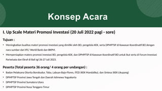 Konsep Acara
Tujuan :
• Meningkatkan kualitas materi promosi investasi yang dimiliki oleh BO, pengelola KEK, serta DPMPTSP di Kawasan Koordinatif BO dengan
nara sumber dari IFC/ World Bank dan BKPM.
• Mempersiapkan matero promosi investasi BO, pengelola KEK, dan DPMPTSP di Kawasan Koordinatif BO untuk ikut serta di Forum Investasi
Pariwisata dan Ekraf di Bali tgl 26-27 Juli 2023.
Peserta (Total peserta 36 orang/ 4 orang per undangan) :
• Badan Pelaksana Otorita Borobudur, Toba, Labuan Bajo-Flores, ITCD (KEK Mandalika), dan Sintesa (KEK Likupang)
• DPMPTSP Provinsi Jawa Tengah dan Daerah Istimewa Yogyakarta
• DPMPTSP Provinsi Sumatera Utara
• DPMPTSP Provinsi Nusa Tenggara Timur
I. Up Scale Materi Promosi Investasi (20 Juli 2022 pagi - sore)
 