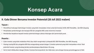 Konsep Acara
Tujuan :
• Memelihara hubungan baik dengan investor yang telah menyatakan minat untuk berinvestasi di BO, KEK Mandalika, dan KEK Likupang
• Menjelaskan perkembangan dan kesiapan BO dan pengelola KEK untuk menerima investasi
• Memberikan keyakinan kepada investor potensial dengan adanya dukungan dari pemerintah pusat.
Peserta :
• Calon investor yang telah melakukan MoU atau telah mengirimkan LoI kepada BO, KEK Mandalika, dan KEK Likupang.
• Masing-masing BO dan pengelola KEK bisa mengundang sampai dengan 3 investor potensial yang telah menyatakan minat. Total
potential investor yang diundang berikut pendampingnya diperkirakan 30 orang.
• Hal ini telah didiskusikan dengan Direkur Investasi Kemenparekraf, dan tidak akan sama dengan konsep penyelenggaraan di Bali.
II. Gala Dinner Bersama Investor Potensial (20 Juli 2022 malam)
 