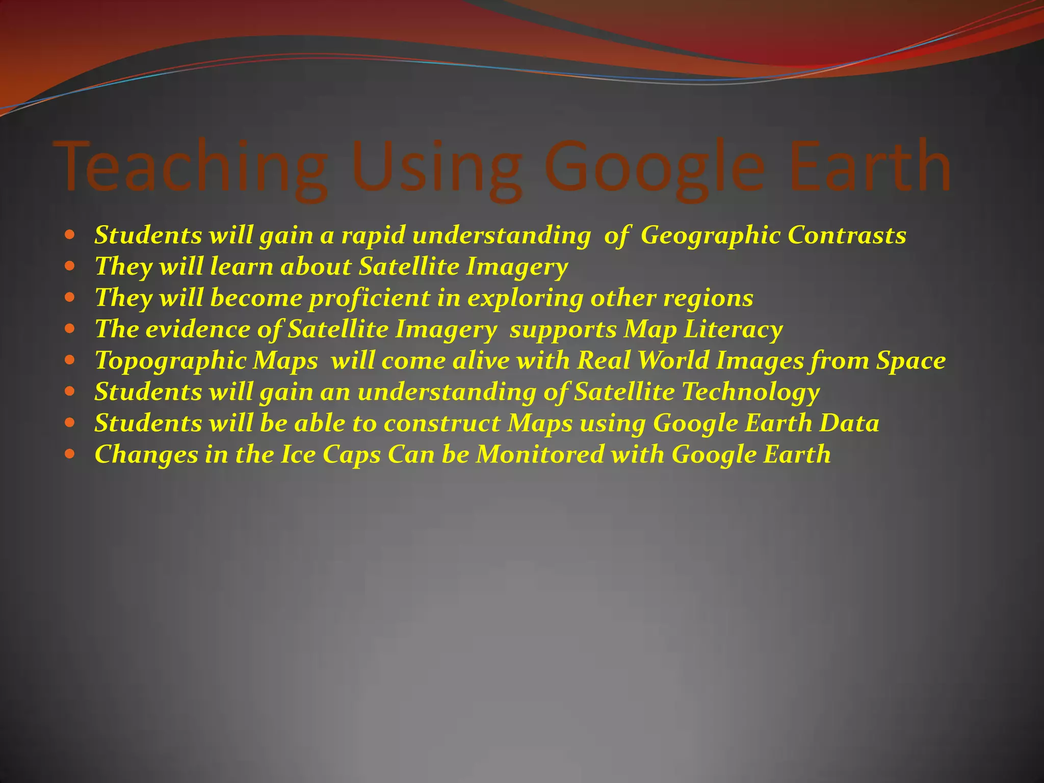 Teaching Using Google Earth  Students will gain a rapid understanding  of  Geographic Contrasts They will learn about Satellite ImageryThey will become proficient in exploring other regionsThe evidence of Satellite Imagery  supports Map LiteracyTopographic Maps  will come alive with Real World Images from SpaceStudents will gain an understanding of Satellite TechnologyStudents will be able to construct Maps using Google Earth DataChanges in the Ice Caps Can be Monitored with Google Earth 
