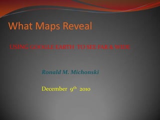 What Maps Reveal USING GOOGLE EARTH  TO SEE FAR & WIDE Ronald M. Michonski December  9th  2010    