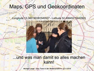 Maps, GPS und Geokoordinaten

 Longitude 13.360190391540527 - Latitude 52.49845215842923




 ...und was man damit so alles machen
                kann!
         Michael Lange - Easy Tools in der Medienarbeit 4 - 23.4.2010
 