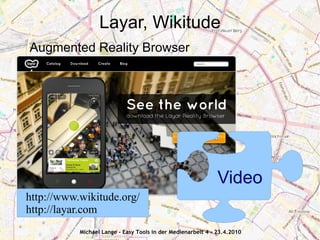 Layar, Wikitude
Augmented Reality Browser




                                                              Video
http://www.wikitude.org/
http://layar.com
           Michael Lange - Easy Tools in der Medienarbeit 4 - 23.4.2010
 