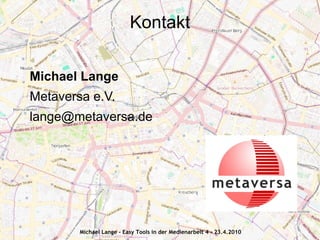 Kontakt

Michael Lange
Metaversa e.V.
lange@metaversa.de




        Michael Lange - Easy Tools in der Medienarbeit 4 - 23.4.2010
 