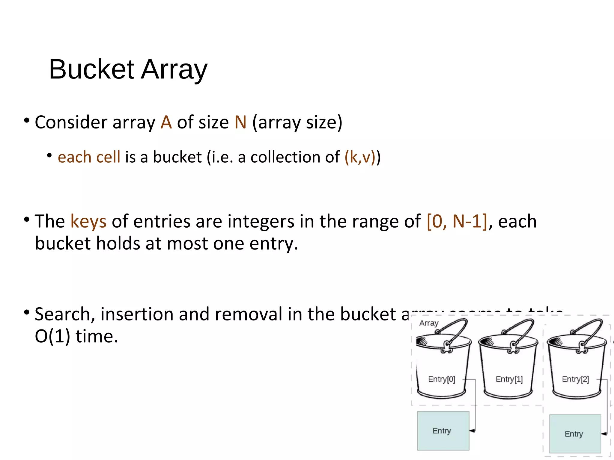Bucket Array
• Consider array A of size N (array size)
• each cell is a bucket (i.e. a collection of (k,v))
• The keys of entries are integers in the range of [0, N-1], each
bucket holds at most one entry.
• Search, insertion and removal in the bucket array seems to take
O(1) time.
 
