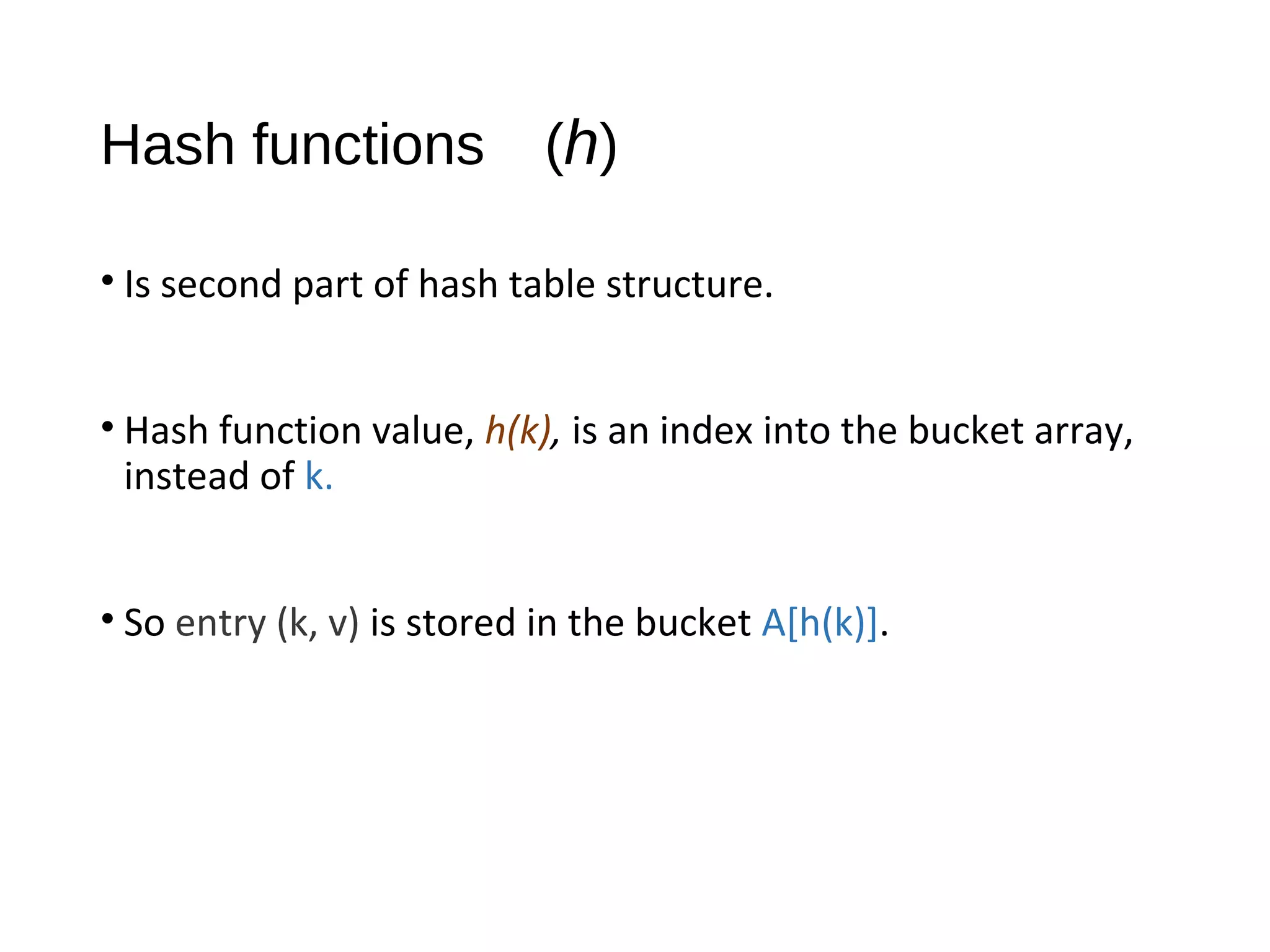 Hash functions (h)
• Is second part of hash table structure.
• Hash function value, h(k), is an index into the bucket array,
instead of k.
• So entry (k, v) is stored in the bucket A[h(k)].
 