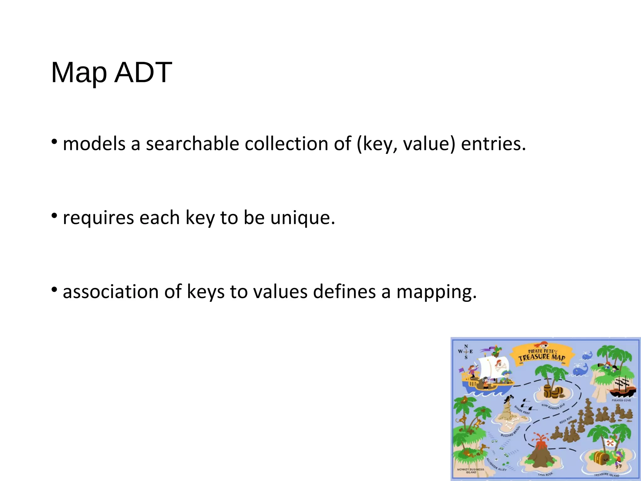 Map ADT
• models a searchable collection of (key, value) entries.
• requires each key to be unique.
• association of keys to values defines a mapping.
 