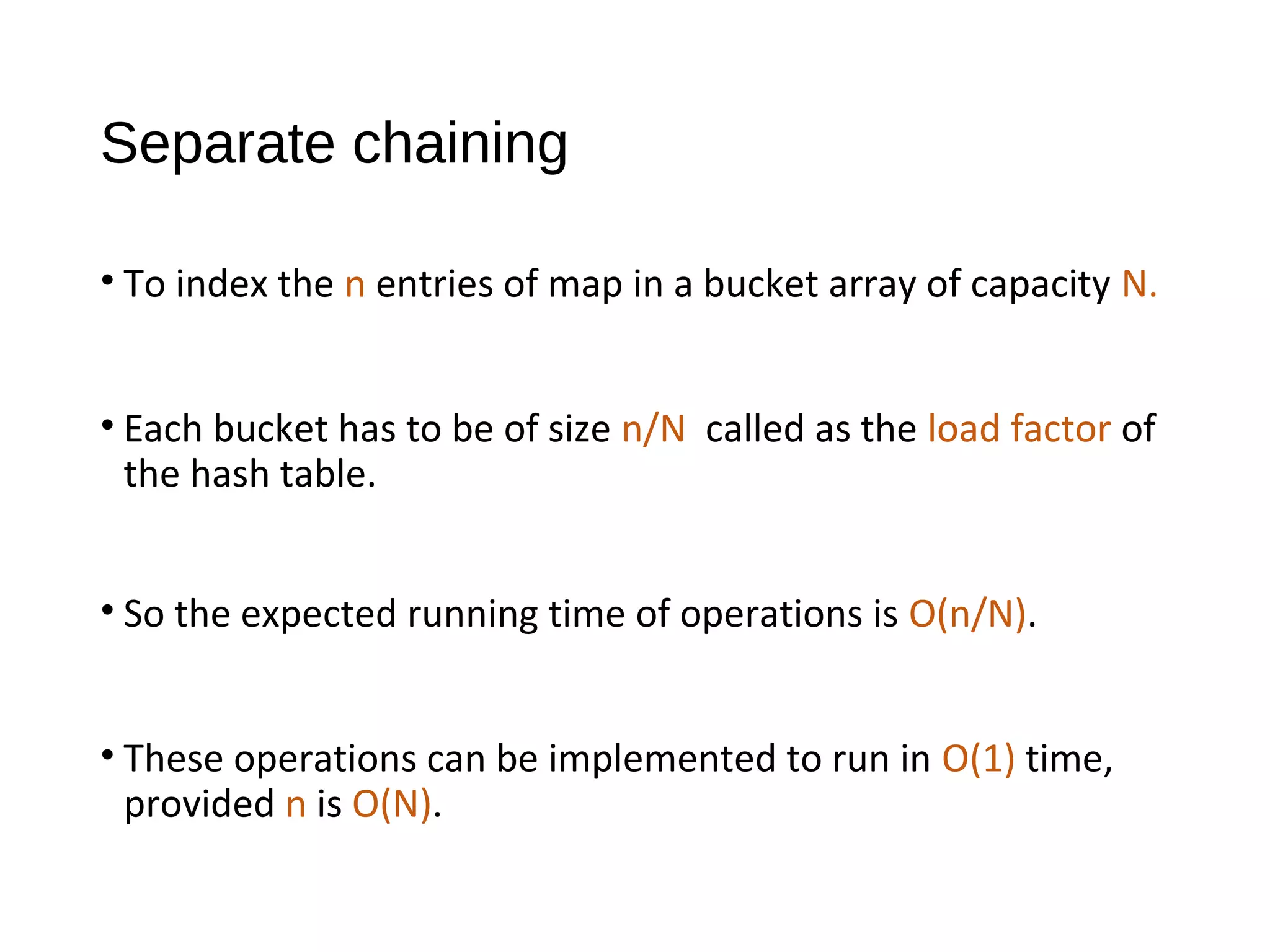 Separate chaining
• To index the n entries of map in a bucket array of capacity N.
• Each bucket has to be of size n/N called as the load factor of
the hash table.
• So the expected running time of operations is O(n/N).
• These operations can be implemented to run in O(1) time,
provided n is O(N).
 
