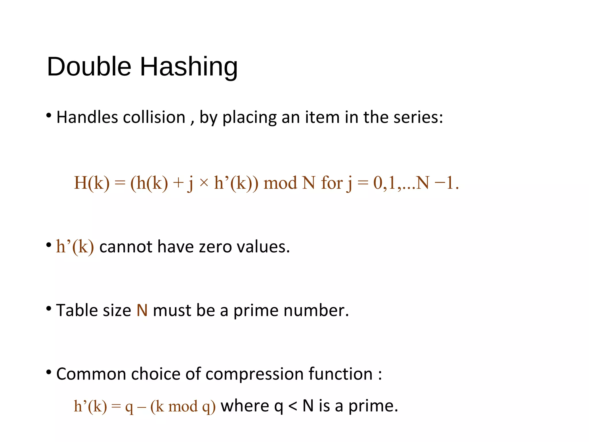 Double Hashing
• Handles collision , by placing an item in the series:
H(k) = (h(k) + j × h’(k)) mod N for j = 0,1,...N −1.
• h’(k) cannot have zero values.
• Table size N must be a prime number.
• Common choice of compression function :
h’(k) = q – (k mod q) where q < N is a prime.
 