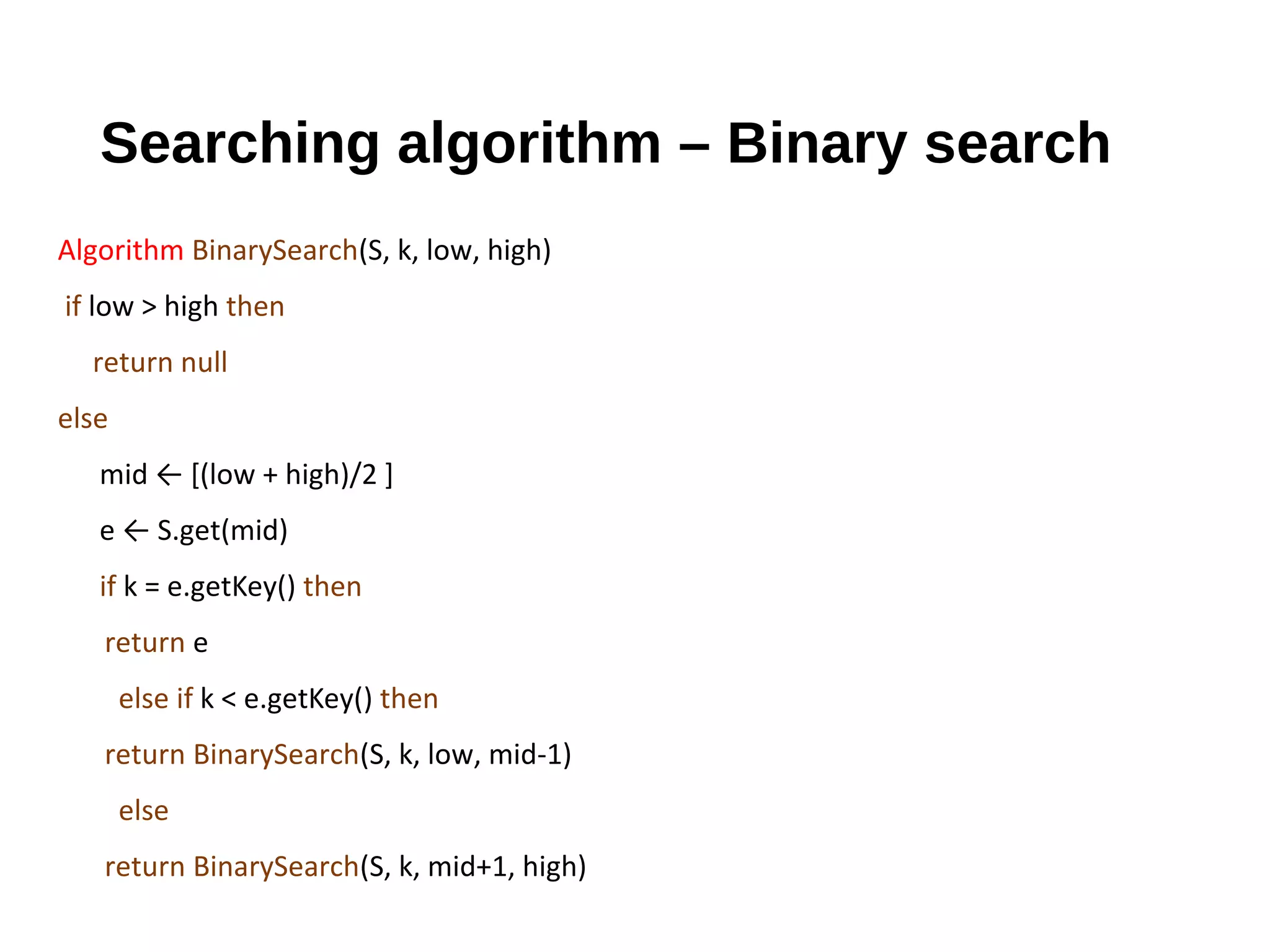 Searching algorithm – Binary search
Algorithm BinarySearch(S, k, low, high)
if low > high then
return null
else
mid ← [(low + high)/2 ]
e ← S.get(mid)
if k = e.getKey() then
return e
else if k < e.getKey() then
return BinarySearch(S, k, low, mid-1)
else
return BinarySearch(S, k, mid+1, high)
 