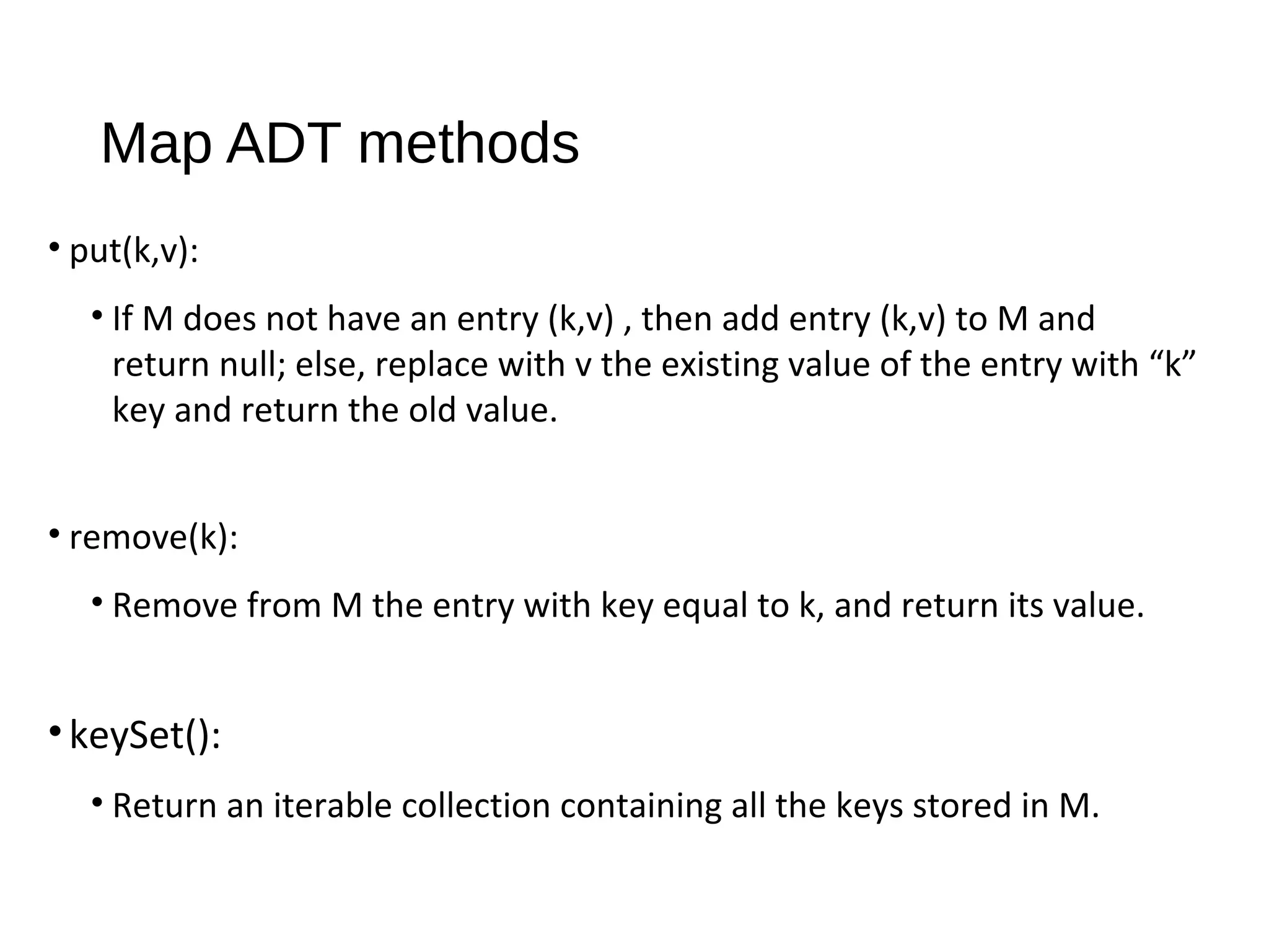 Map ADT methods
• put(k,v):
• If M does not have an entry (k,v) , then add entry (k,v) to M and
return null; else, replace with v the existing value of the entry with “k”
key and return the old value.
• remove(k):
• Remove from M the entry with key equal to k, and return its value.
•keySet():
• Return an iterable collection containing all the keys stored in M.
 