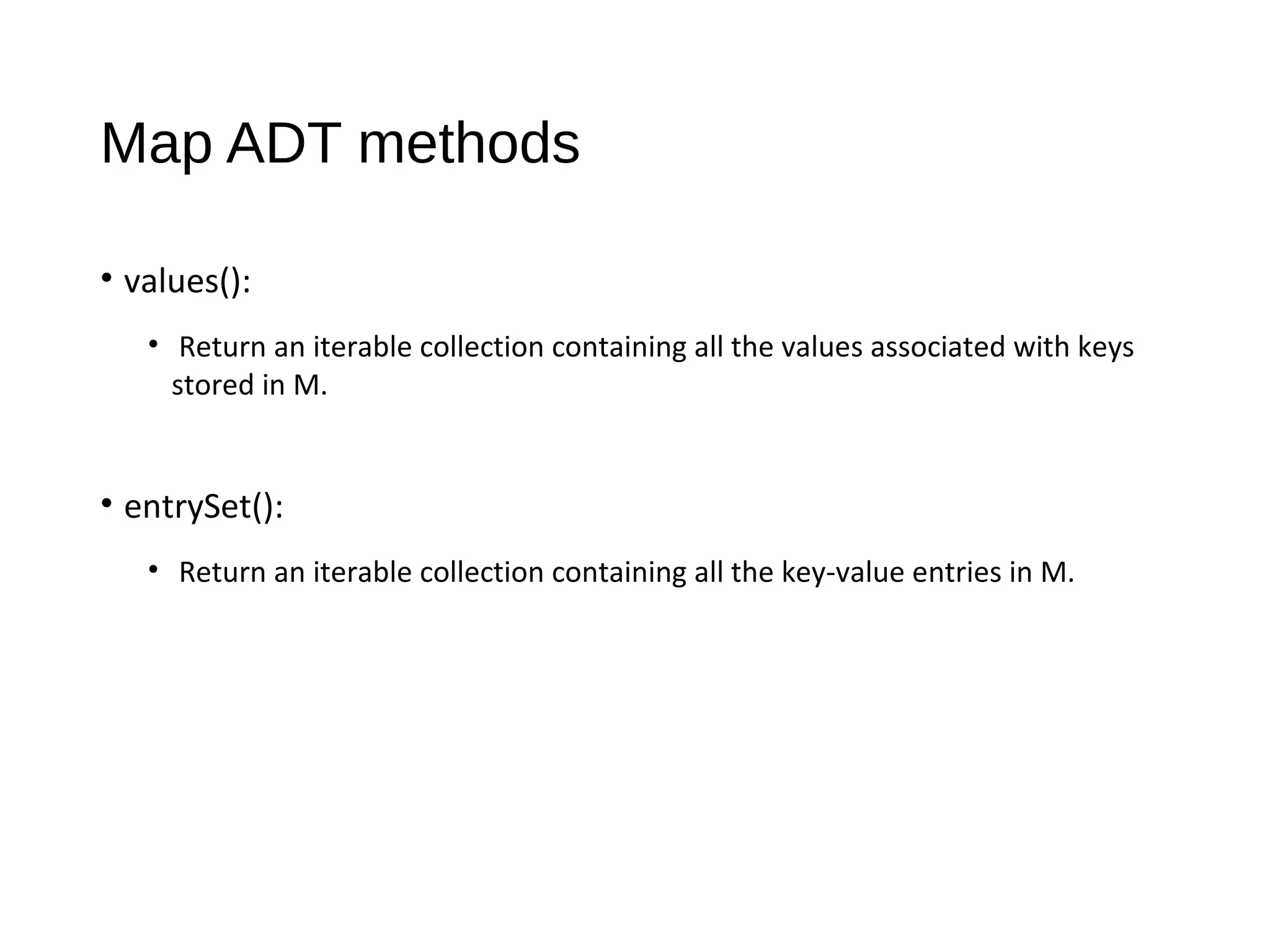 Map ADT methods
• values():
• Return an iterable collection containing all the values associated with keys
stored in M.
• entrySet():
• Return an iterable collection containing all the key-value entries in M.
 
