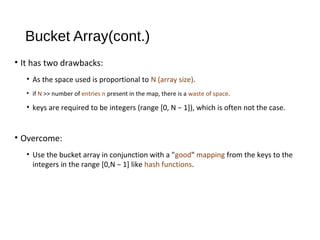 Bucket Array(cont.)
• It has two drawbacks:
• As the space used is proportional to N (array size).
• if N >> number of entries n present in the map, there is a waste of space.
• keys are required to be integers (range [0, N − 1]), which is often not the case.
• Overcome:
• Use the bucket array in conjunction with a "good" mapping from the keys to the
integers in the range [0,N − 1] like hash functions.
 