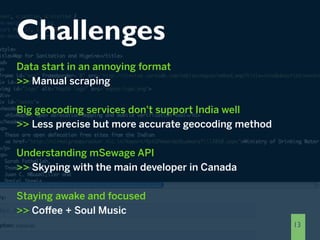 Challenges
Data start in an annoying format
>> Manual scraping

Big geocoding services don't support India well
>> Less precise but more accurate geocoding method

Understanding mSewage API
>> Skyping with the main developer in Canada

Staying awake and focused
>> Coffee + Soul Music
                                                     13
 