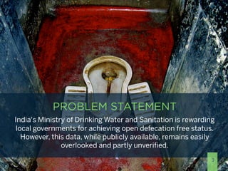PROBLEM STATEMENT
India's Ministry of Drinking Water and Sanitation is rewarding
 local governments for achieving open defecation free status.
   However, this data, while publicly available, remains easily
               overlooked and partly unveriﬁed.
                                                              3
 