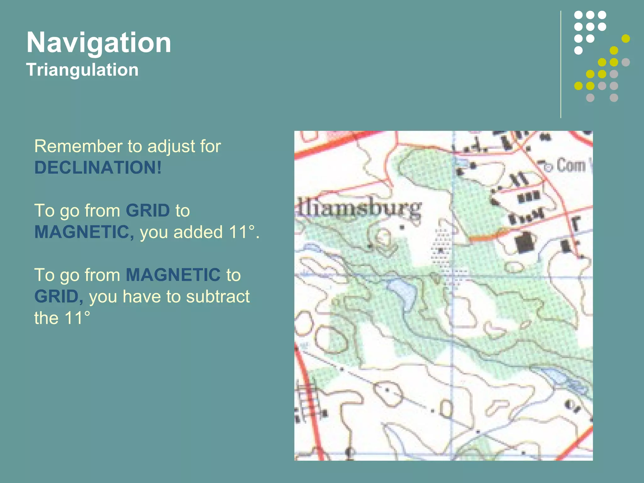 Navigation
Triangulation
Remember to adjust for
DECLINATION!
To go from GRID to
MAGNETIC, you added 11°.
To go from MAGNETIC to
GRID, you have to subtract
the 11°
 