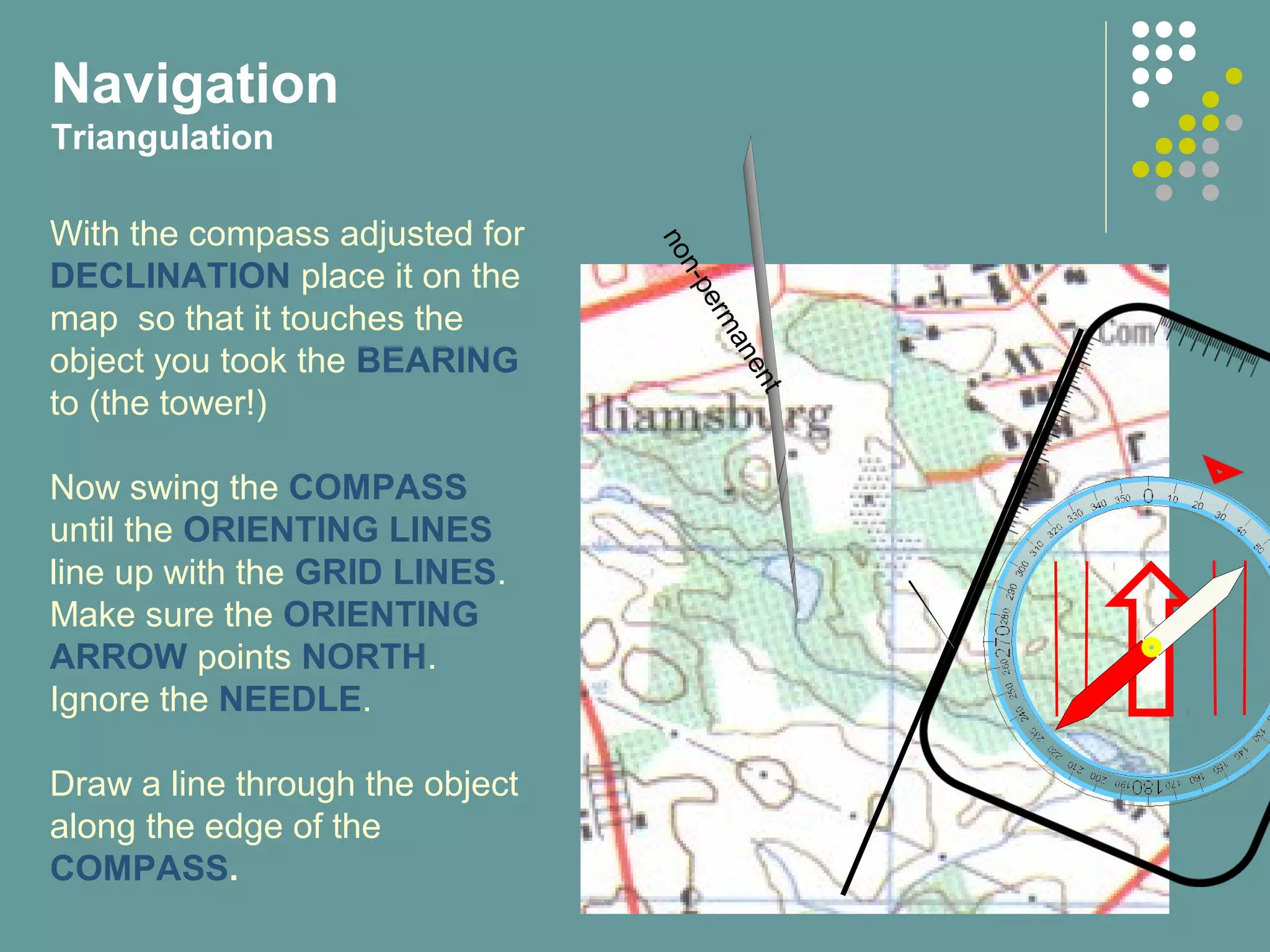 non-permanent
With the compass adjusted for
DECLINATION place it on the
map so that it touches the
object you took the BEARING
to (the tower!)
Now swing the COMPASS
until the ORIENTING LINES
line up with the GRID LINES.
Make sure the ORIENTING
ARROW points NORTH.
Ignore the NEEDLE.
Draw a line through the object
along the edge of the
COMPASS.
Navigation
Triangulation
 