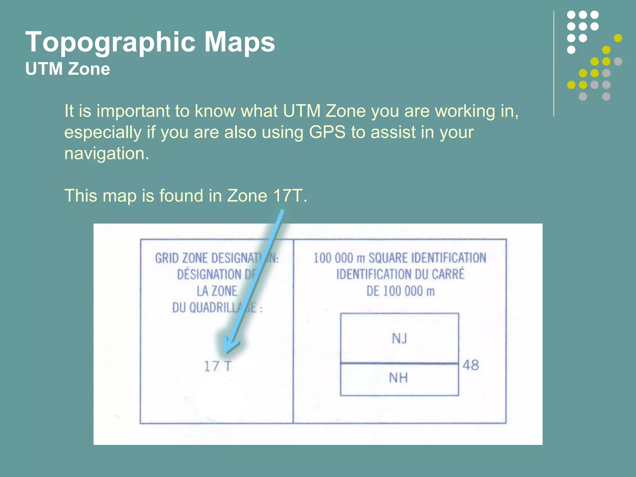 Topographic Maps
UTM Zone
It is important to know what UTM Zone you are working in,
especially if you are also using GPS to assist in your
navigation.
This map is found in Zone 17T.
 