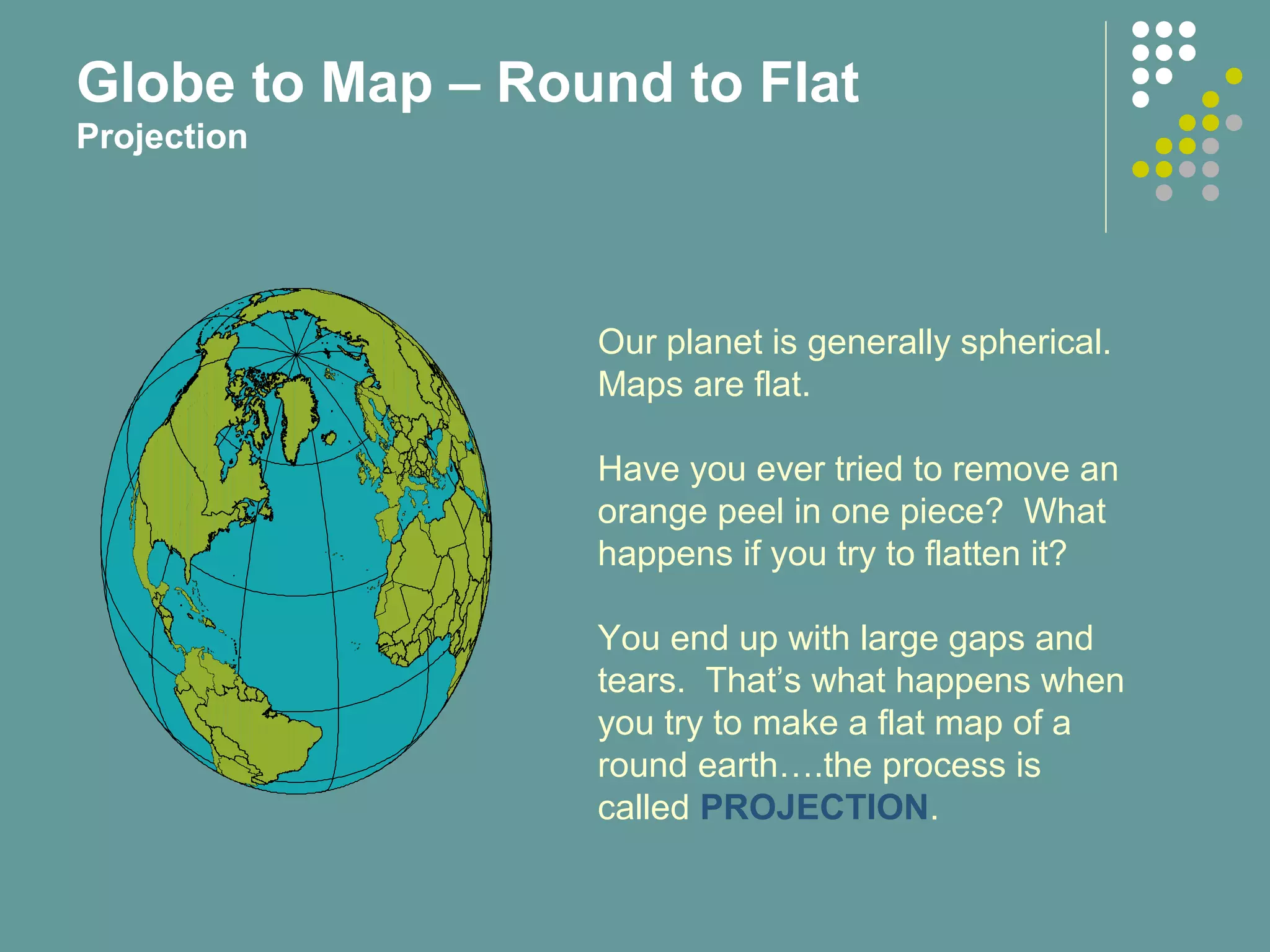 Our planet is generally spherical.
Maps are flat.
Have you ever tried to remove an
orange peel in one piece? What
happens if you try to flatten it?
You end up with large gaps and
tears. That’s what happens when
you try to make a flat map of a
round earth….the process is
called PROJECTION.
Globe to Map – Round to Flat
Projection
 