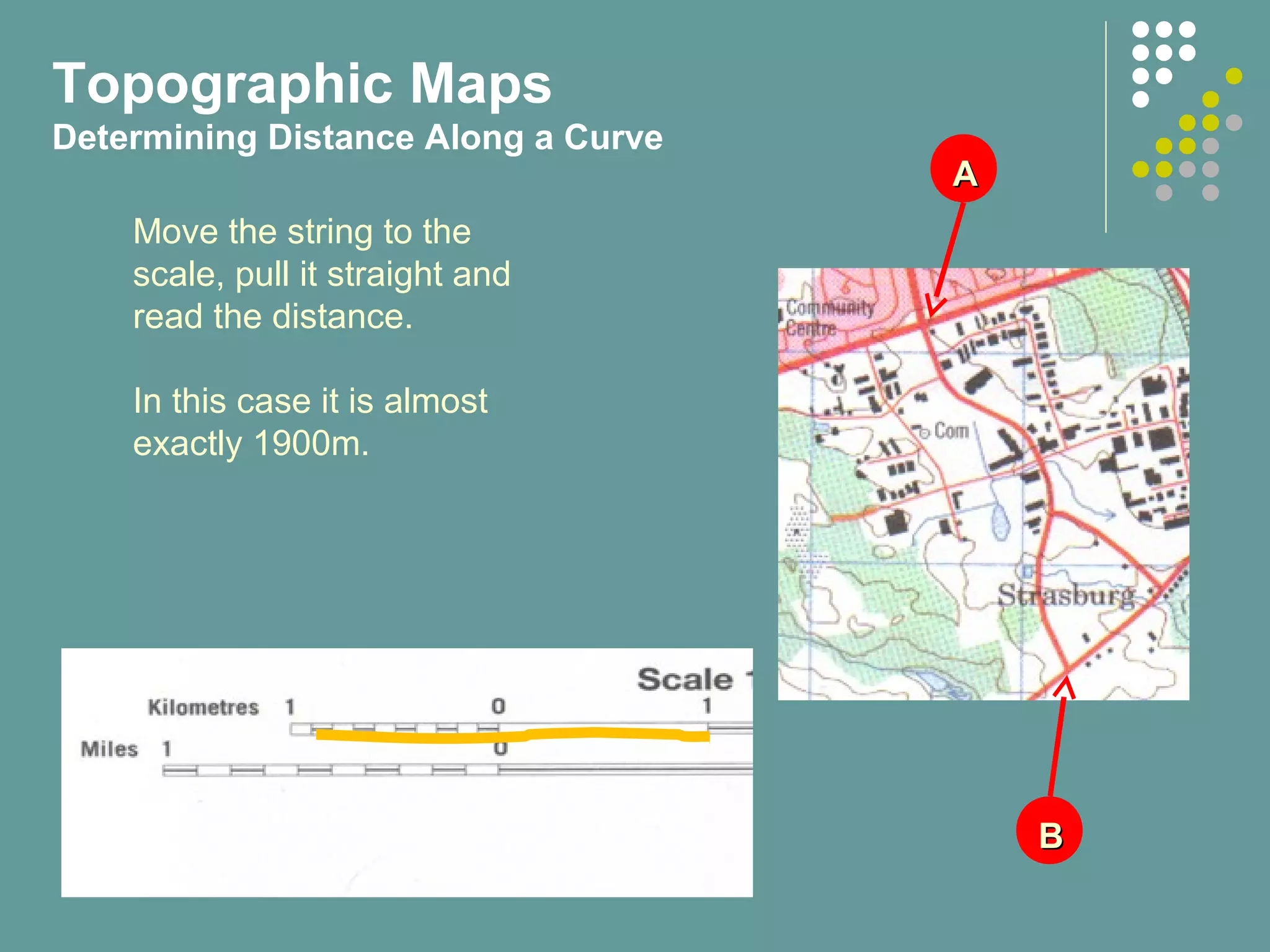 AA
BB
Move the string to the
scale, pull it straight and
read the distance.
In this case it is almost
exactly 1900m.
Topographic Maps
Determining Distance Along a Curve
 