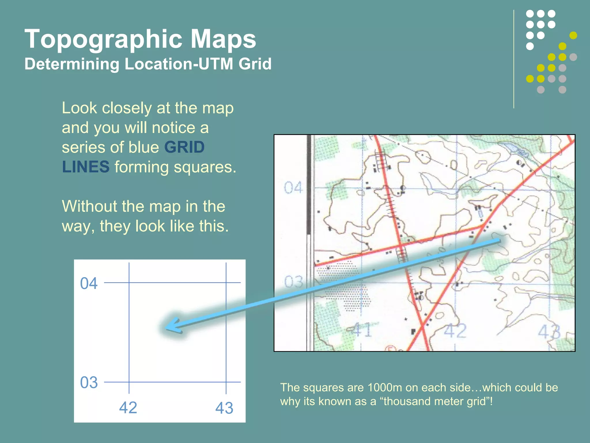 Topographic Maps
Determining Location-UTM Grid
Look closely at the map
and you will notice a
series of blue GRID
LINES forming squares.
Without the map in the
way, they look like this.
04
03
42 43
The squares are 1000m on each side…which could be
why its known as a “thousand meter grid”!
 