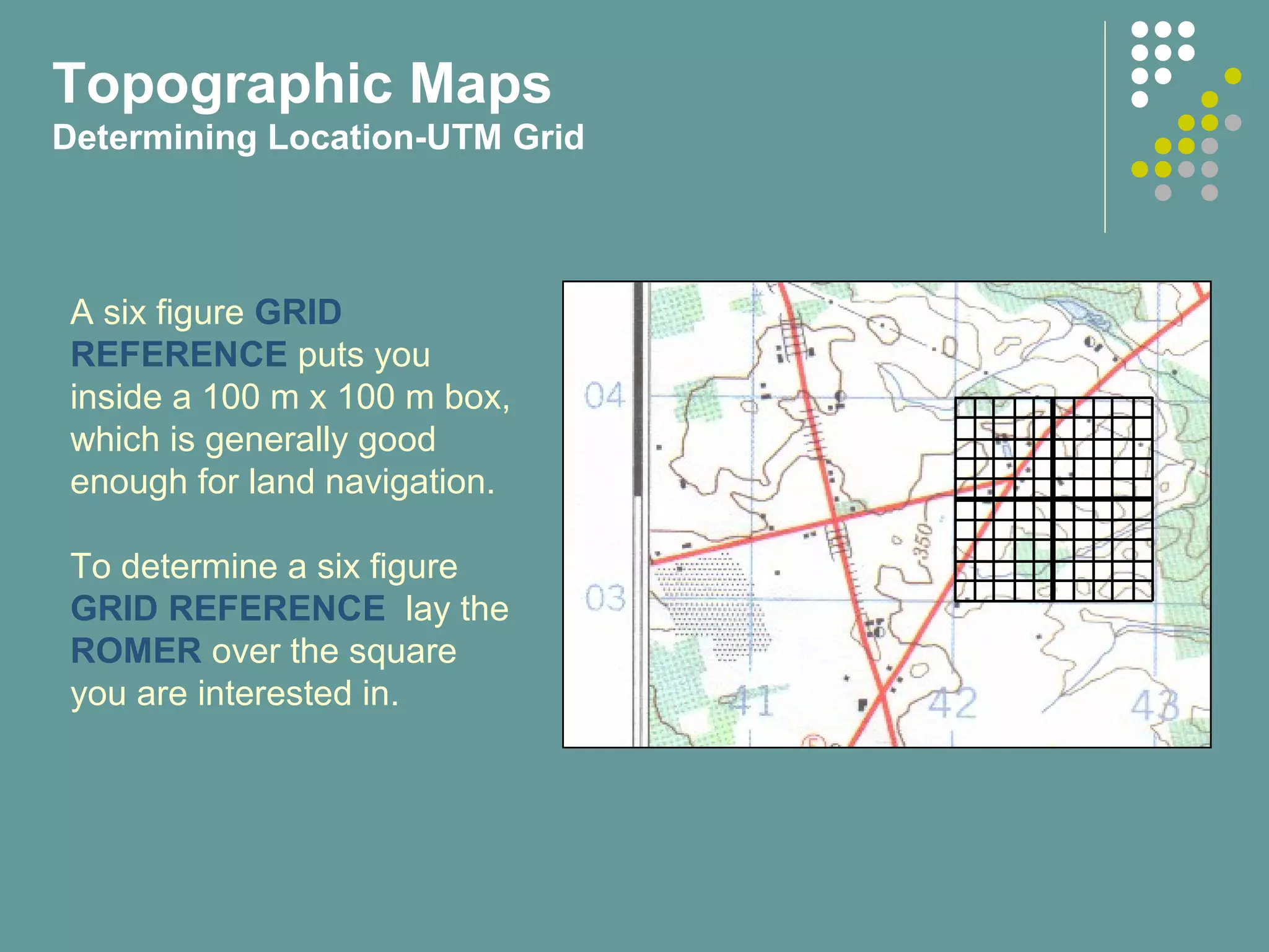 A six figure GRID
REFERENCE puts you
inside a 100 m x 100 m box,
which is generally good
enough for land navigation.
To determine a six figure
GRID REFERENCE lay the
ROMER over the square
you are interested in.
Topographic Maps
Determining Location-UTM Grid
 