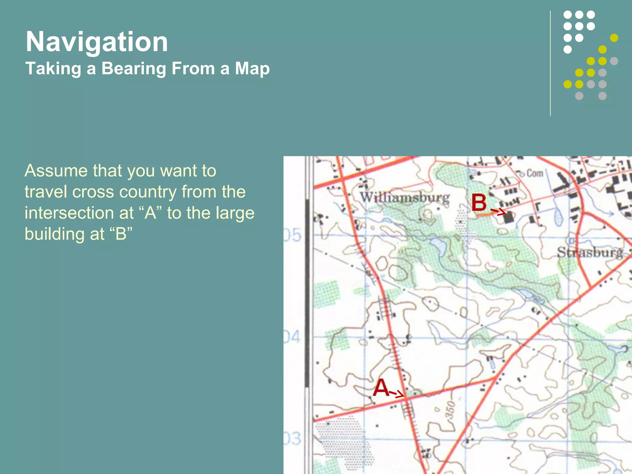 Assume that you want to
travel cross country from the
intersection at “A” to the large
building at “B”
Navigation
Taking a Bearing From a Map
 