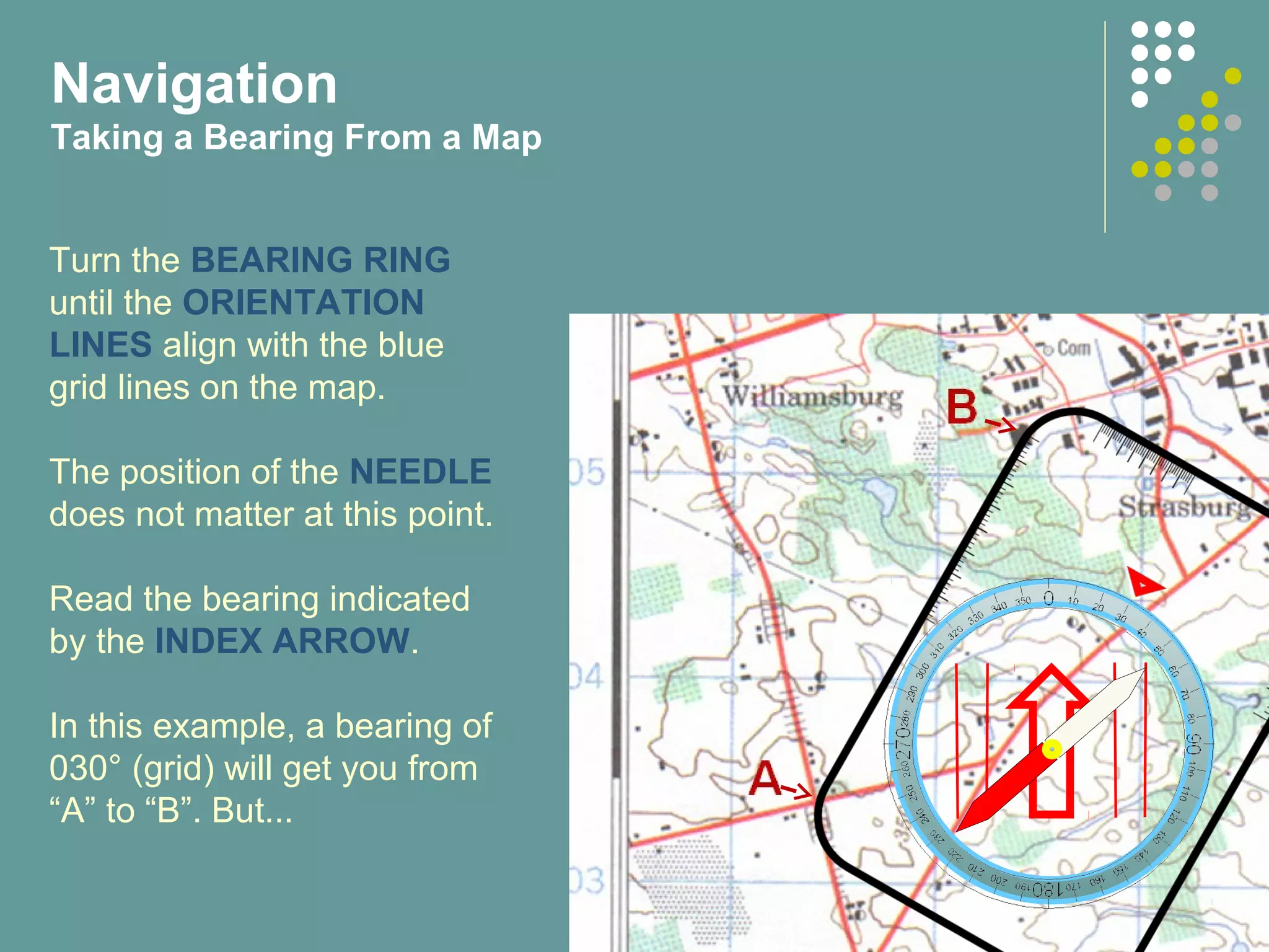 Turn the BEARING RING
until the ORIENTATION
LINES align with the blue
grid lines on the map.
The position of the NEEDLE
does not matter at this point.
Read the bearing indicated
by the INDEX ARROW.
In this example, a bearing of
030° (grid) will get you from
“A” to “B”. But...
Navigation
Taking a Bearing From a Map
 