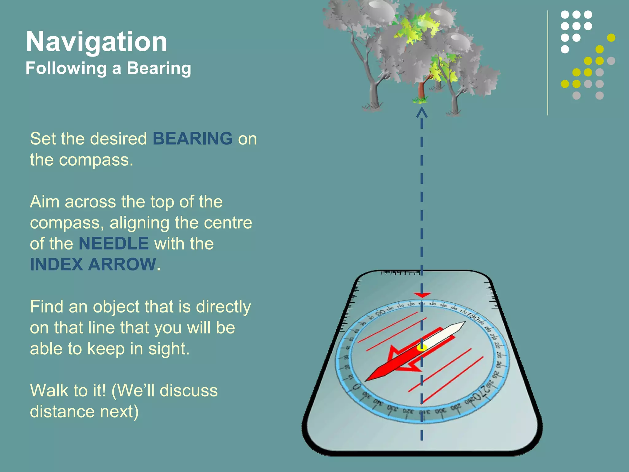 Navigation
Following a Bearing
Set the desired BEARING on
the compass.
Aim across the top of the
compass, aligning the centre
of the NEEDLE with the
INDEX ARROW.
Find an object that is directly
on that line that you will be
able to keep in sight.
Walk to it! (We’ll discuss
distance next)
 