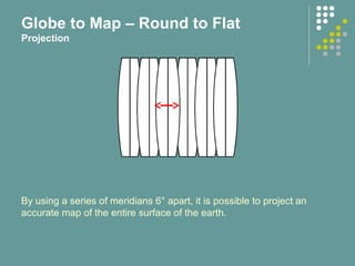 By using a series of meridians 6° apart, it is possible to project an
accurate map of the entire surface of the earth.
Globe to Map – Round to Flat
Projection
 