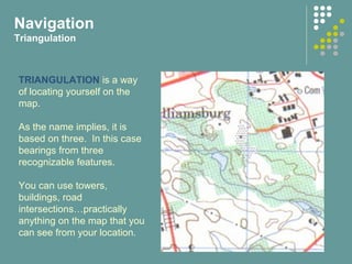 Navigation
Triangulation
TRIANGULATION is a way
of locating yourself on the
map.
As the name implies, it is
based on three. In this case
bearings from three
recognizable features.
You can use towers,
buildings, road
intersections…practically
anything on the map that you
can see from your location.
 