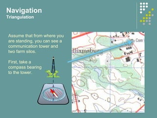 Navigation
Triangulation
Assume that from where you
are standing, you can see a
communication tower and
two farm silos.
First, take a
compass bearing
to the tower.
 