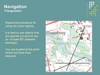 Repeat the procedure for
using two more objects.
It is best to use objects that
are spaced out around you
(ie. At least 60° between
bearings).
You are located at the point
where the three lines
intersect.
Navigation
Triangulation
 