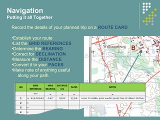 Navigation
Putting it all Together
Record the details of your planned trip on a ROUTE CARD
•Establish your route
•List the GRID REFERENCES
•Determine the BEARING
•Correct for DECLINATION
•Measure the DISTANCE
•Convert it to your PACES
•Make note of anything useful
along your path.
 