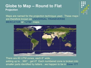 Maps are named for the projection technique used. These maps
are therefore known as UNIVERSAL TRANSVERSE
MERCATOR or “UTM” maps.
There are 60 UTM zones, each 6° wide…
adding up to…360°…get it? Each numbered zone is broken into
smaller parts identified by letters…we happen to be in Zone 17T
Globe to Map – Round to Flat
Projection
 