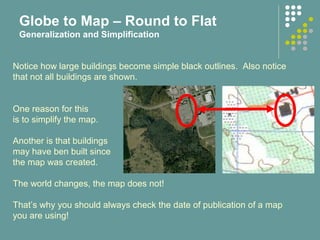 Notice how large buildings become simple black outlines. Also notice
that not all buildings are shown.
One reason for this
is to simplify the map.
Another is that buildings
may have ben built since
the map was created.
The world changes, the map does not!
That’s why you should always check the date of publication of a map
you are using!
Globe to Map – Round to Flat
Generalization and Simplification
 