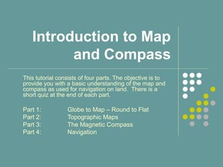 Introduction to Map
and Compass
This tutorial consists of four parts. The objective is to
provide you with a basic understanding of the map and
compass as used for navigation on land. There is a
short quiz at the end of each part.
Part 1: Globe to Map – Round to Flat
Part 2: Topographic Maps
Part 3: The Magnetic Compass
Part 4: Navigation
 