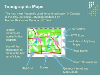Datum Conversions
The “Norths”
Index to Adjoining
Maps
Map Name
UTM Zone
Contour Interval and
Map Datum
Scales
Topographic Maps
The map most frequently used for land navigation in Canada
is the 1:50,000 scale UTM map produced by
Natural Resources Canada (NRCan).
Its main
features are
labeled in this
diagram.
You will learn
about each of
them in the next
set of slides.
UTM Grid
 