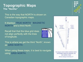 This is the way that NORTH is shown on
Canadian topographic maps.
It displays TRUE NORTH , MAGNETIC
NORTH and a third North.
Recall that that the blue grid does
not align perfectly with the lines
of longitude.
This is where we get the third “North”, known
as GRID NORTH.
When using these maps, it is best to navigate
using GRID NORTH.
Topographic Maps
The “Norths”
 