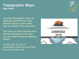 Topographic Maps
Map Name
Canadian topographic maps are
generally named for the major
feature (natural or man made)
near the centre of the map sheet.
This does not mean that the entire
feature will appear on the map;
you may need to acquire adjoining
sheets.
On this map, the city of
Cambridge, Ontario is found near
the centre of the map.
 