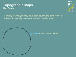 Topographic Maps
Map Datum
Actual shape of earth
Contrary to what you may have been taught, the earth is not a
sphere. Its actually more pear shaped…and its lumpy.
 