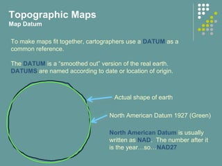 Topographic Maps
Map Datum
North American Datum 1927 (Green)
Actual shape of earth
To make maps fit together, cartographers use a DATUM as a
common reference.
The DATUM is a “smoothed out” version of the real earth.
DATUMS are named according to date or location of origin.
North American Datum is usually
written as NAD. The number after it
is the year…so…NAD27
 