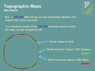Topographic Maps
Map Datum
North American Datum 1927 (Green)
North American Datum 1983 (Red)
Actual shape of earth
But…a DATUM can change as new technology appears and
makes them more accurate.
You should be aware of the DATUM that was used to create
the map you are navigating with.
NAD27
NAD83
 