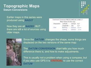 Topographic Maps
Datum Conversions
Earlier maps in this series were
produced using NAD27.
Now they are all NAD83, BUT…
there are still a lot of sources using
older maps.
Since the DATUM changes the shape, some things are
displaced on the two versions of the same map.
The DATUM CONVERSION chart tells you how much
difference there is, and how to make adjustments.
This is usually not a problem when using a compass, but
if you also use GPS it is CRITICAL to use the correct
DATUM.
 