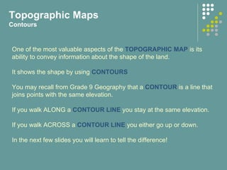 Topographic Maps
Contours
One of the most valuable aspects of the TOPOGRAPHIC MAP is its
ability to convey information about the shape of the land.
It shows the shape by using CONTOURS
You may recall from Grade 9 Geography that a CONTOUR is a line that
joins points with the same elevation.
If you walk ALONG a CONTOUR LINE you stay at the same elevation.
If you walk ACROSS a CONTOUR LINE you either go up or down.
In the next few slides you will learn to tell the difference!
 
