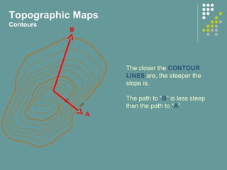 100
150
The closer the CONTOUR
LINES are, the steeper the
slope is.
The path to “B” is less steep
than the path to “A”.
Topographic Maps
Contours
B
A
 