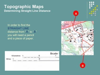 AA
BB
In order to find the
STRAIGHT LINE
distance from “A” to “B”
you will need a pencil
and a piece of paper.
Topographic Maps
Determining Straight Line Distance
 